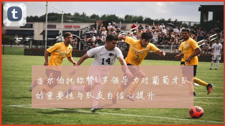 吉尔伯托称赞C罗领导力对葡萄牙队的重要性与队友自信心提升