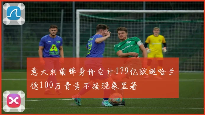 意大利前锋身价合计179亿欧逊哈兰德100万青黄不接现象显著
